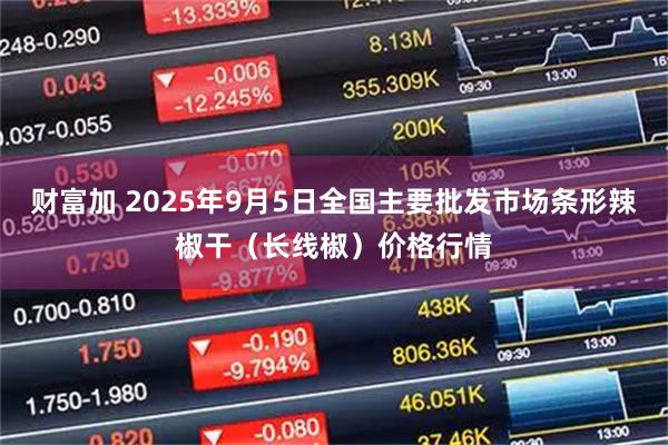 财富加 2025年9月5日全国主要批发市场条形辣椒干（长线椒）价格行情