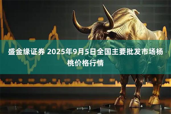 盛金缘证券 2025年9月5日全国主要批发市场杨桃价格行情