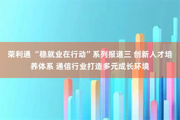 荣利通 “稳就业在行动”系列报道三 创新人才培养体系 通信行业打造多元成长环境