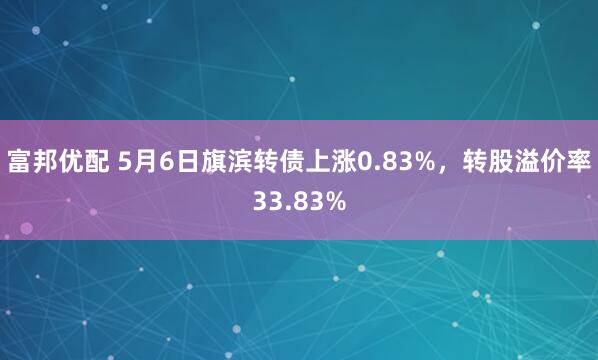 富邦优配 5月6日旗滨转债上涨0.83%，转股溢价率33.83%