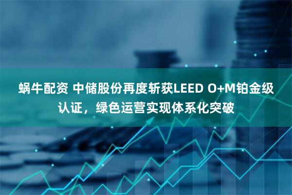 蜗牛配资 中储股份再度斩获LEED O+M铂金级认证，绿色运营实现体系化突破