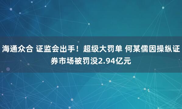 海通众合 证监会出手！超级大罚单 何某儒因操纵证券市场被罚没2.94亿元
