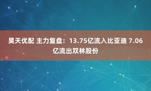 昊天优配 主力复盘：13.75亿流入比亚迪 7.06亿流出双林股份