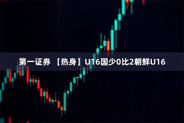 第一证券 【热身】U16国少0比2朝鲜U16