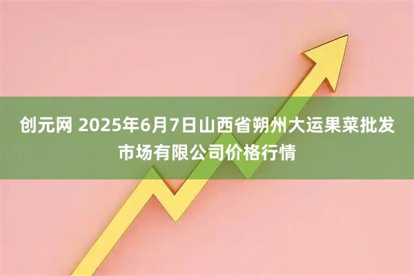 创元网 2025年6月7日山西省朔州大运果菜批发市场有限公司价格行情