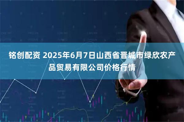 铭创配资 2025年6月7日山西省晋城市绿欣农产品贸易有限公司价格行情