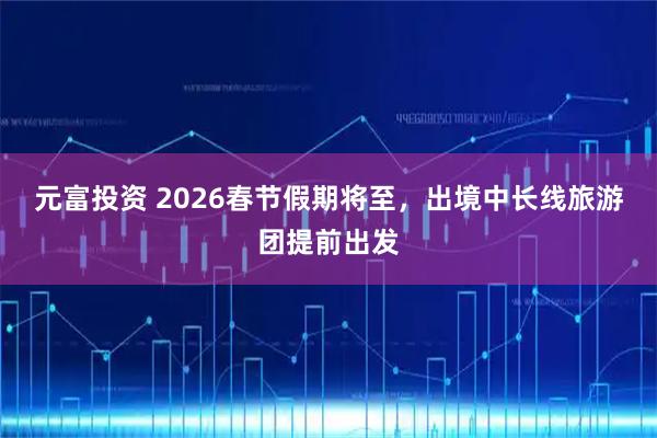 元富投资 2026春节假期将至，出境中长线旅游团提前出发