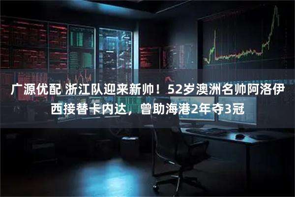 广源优配 浙江队迎来新帅！52岁澳洲名帅阿洛伊西接替卡内达，曾助海港2年夺3冠