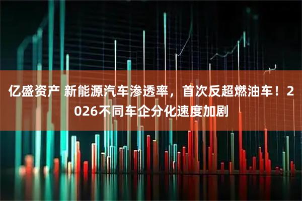 亿盛资产 新能源汽车渗透率，首次反超燃油车！2026不同车企分化速度加剧