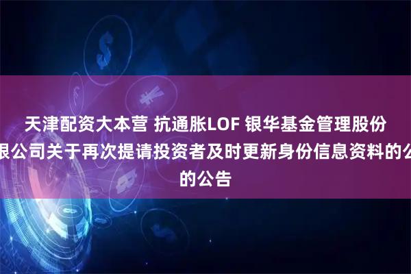 天津配资大本营 抗通胀LOF 银华基金管理股份有限公司关于再次提请投资者及时更新身份信息资料的公告