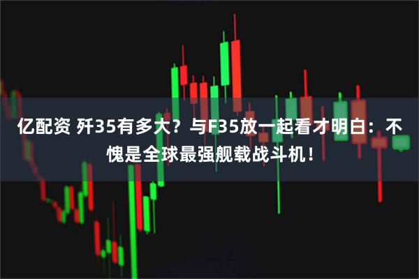 亿配资 歼35有多大？与F35放一起看才明白：不愧是全球最强舰载战斗机！