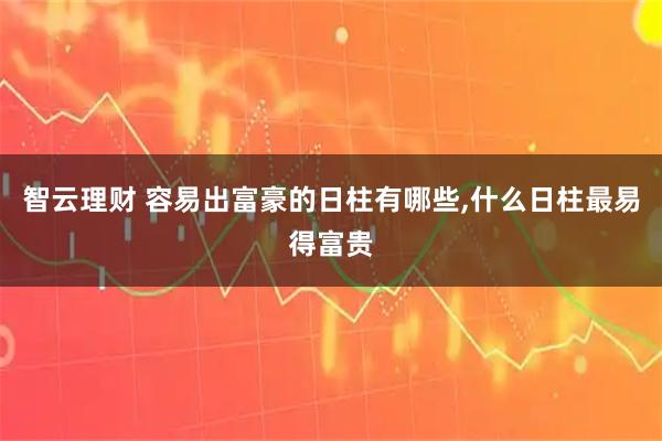 智云理财 容易出富豪的日柱有哪些,什么日柱最易得富贵