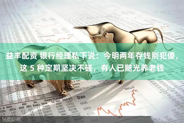 益丰配资 银行经理私下说：今明两年存钱别犯傻，这 5 种定期坚决不碰，有人已赔光养老钱