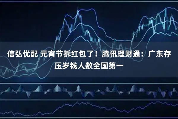 信弘优配 元宵节拆红包了！腾讯理财通：广东存压岁钱人数全国第一
