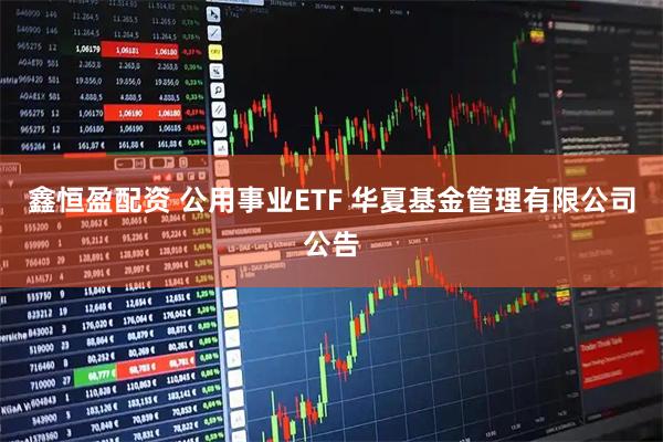 鑫恒盈配资 公用事业ETF 华夏基金管理有限公司公告
